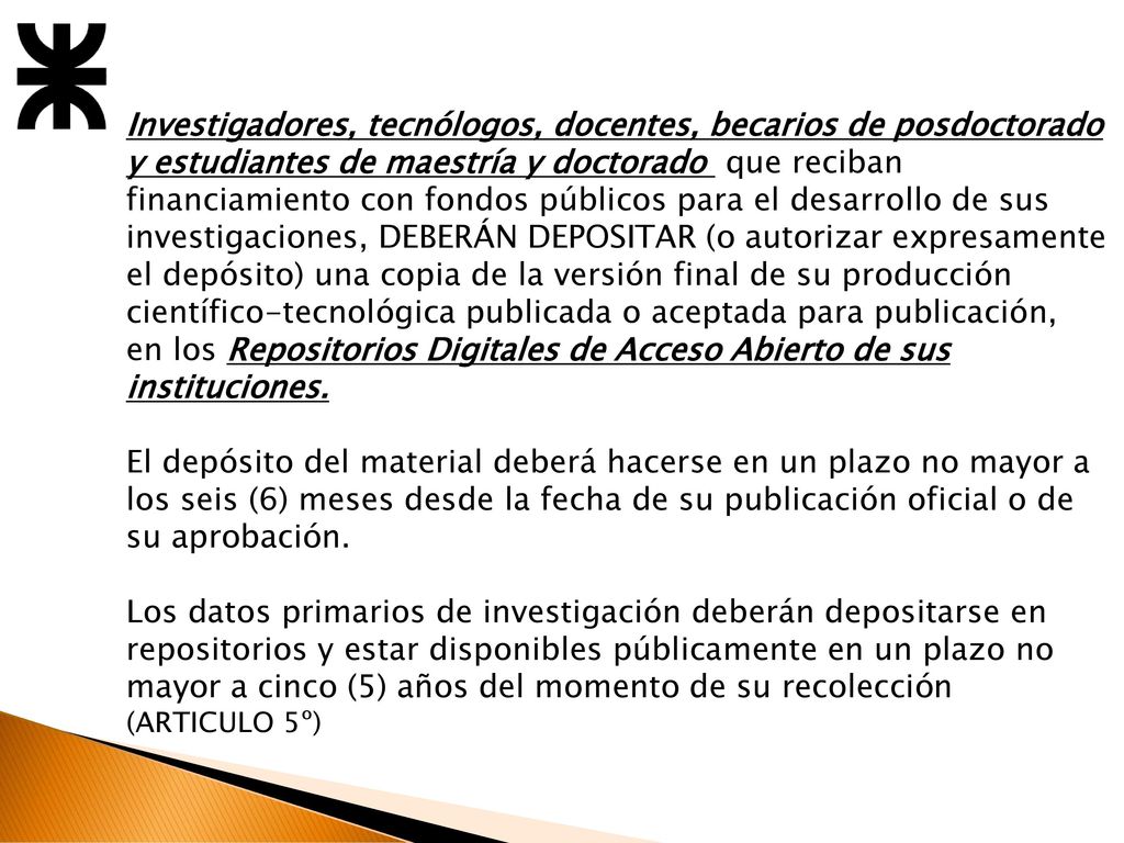 Investigadores, tecnólogos, docentes, becarios de posdoctorado y estudiantes de maestría y doctorado que reciban financiamiento con fondos públicos para el desarrollo de sus investigaciones, DEBERÁN DEPOSITAR (o autorizar expresamente el depósito) una copia de la versión final de su producción científico-tecnológica publicada o aceptada para publicación, en los Repositorios Digitales de Acceso Abierto de sus instituciones.