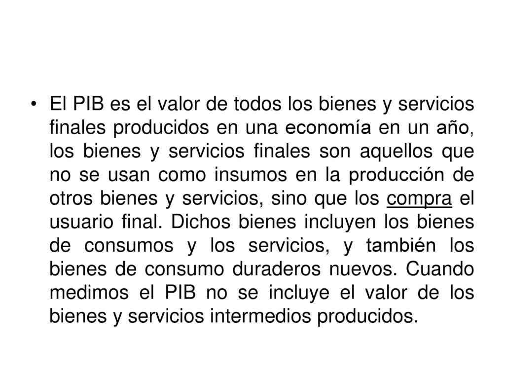 El PIB es el valor de todos los bienes y servicios finales producidos en una economía en un año, los bienes y servicios finales son aquellos que no se usan como insumos en la producción de otros bienes y servicios, sino que los compra el usuario final.