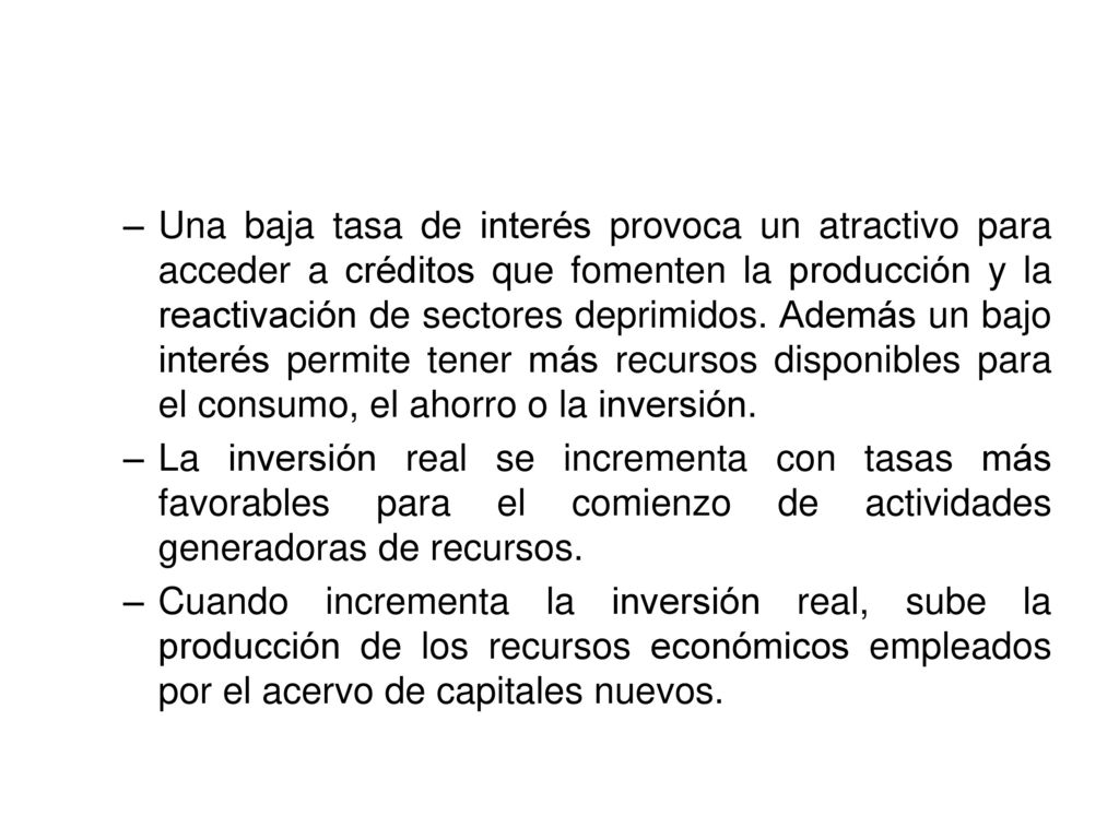 Una baja tasa de interés provoca un atractivo para acceder a créditos que fomenten la producción y la reactivación de sectores deprimidos. Además un bajo interés permite tener más recursos disponibles para el consumo, el ahorro o la inversión.