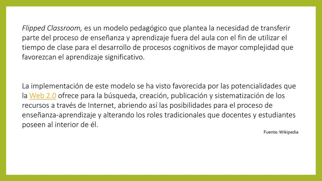 Flipped Classroom, es un modelo pedagógico que plantea la necesidad de transferir parte del proceso de enseñanza y aprendizaje fuera del aula con el fin de utilizar el tiempo de clase para el desarrollo de procesos cognitivos de mayor complejidad que favorezcan el aprendizaje significativo.