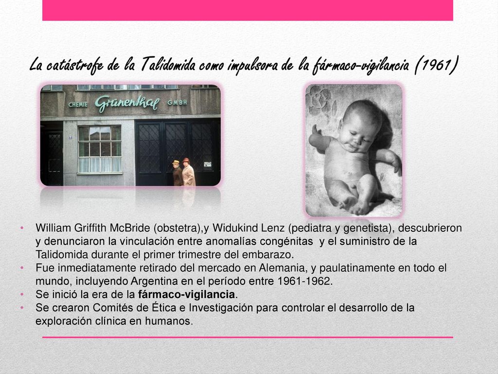William Griffith McBride (obstetra),y Widukind Lenz (pediatra y genetista), descubrieron y denunciaron la vinculación entre anomalías congénitas y el suministro de la Talidomida durante el primer trimestre del embarazo.