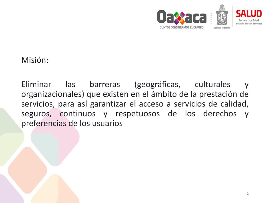 Misión: Eliminar las barreras (geográficas, culturales y organizacionales) que existen en el ámbito de la prestación de servicios, para así garantizar el acceso a servicios de calidad, seguros, continuos y respetuosos de los derechos y preferencias de los usuarios