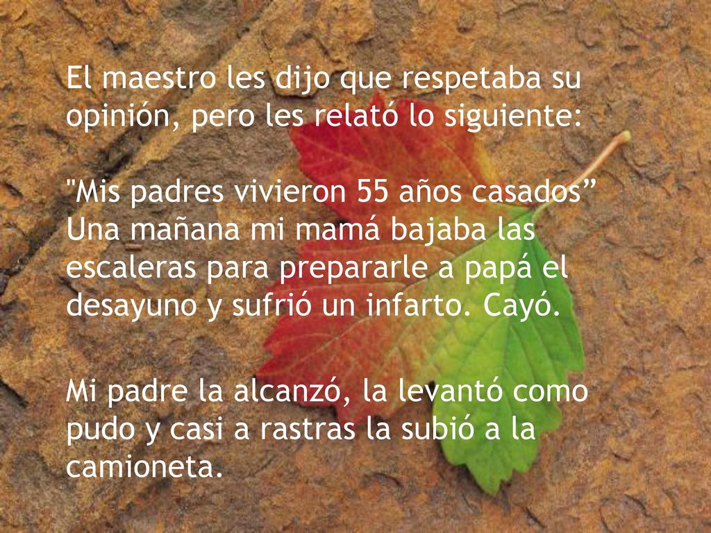 El maestro les dijo que respetaba su opinión, pero les relató lo siguiente: Mis padres vivieron 55 años casados Una mañana mi mamá bajaba las escaleras para prepararle a papá el desayuno y sufrió un infarto. Cayó.