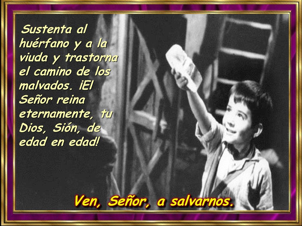 Sustenta al huérfano y a la viuda y trastorna el camino de los malvados. ¡El Señor reina eternamente, tu Dios, Sión, de edad en edad!