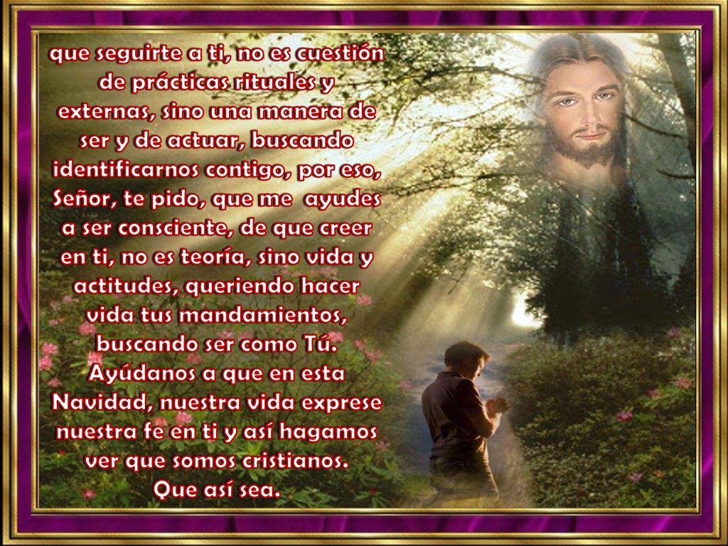 que seguirte a ti, no es cuestión de prácticas rituales y externas, sino una manera de ser y de actuar, buscando identificarnos contigo, por eso, Señor, te pido, que me ayudes a ser consciente, de que creer en ti, no es teoría, sino vida y actitudes, queriendo hacer vida tus mandamientos, buscando ser como Tú.