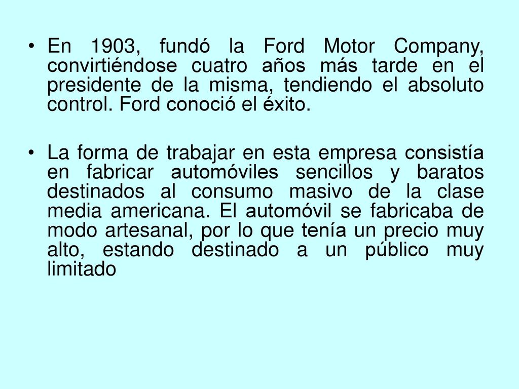 En 1903, fundó la Ford Motor Company, convirtiéndose cuatro años más tarde en el presidente de la misma, tendiendo el absoluto control. Ford conoció el éxito.