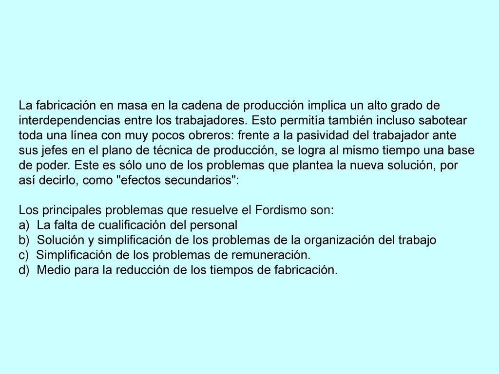 La fabricación en masa en la cadena de producción implica un alto grado de interdependencias entre los trabajadores. Esto permitía también incluso sabotear toda una línea con muy pocos obreros: frente a la pasividad del trabajador ante sus jefes en el plano de técnica de producción, se logra al mismo tiempo una base de poder. Este es sólo uno de los problemas que plantea la nueva solución, por así decirlo, como efectos secundarios :