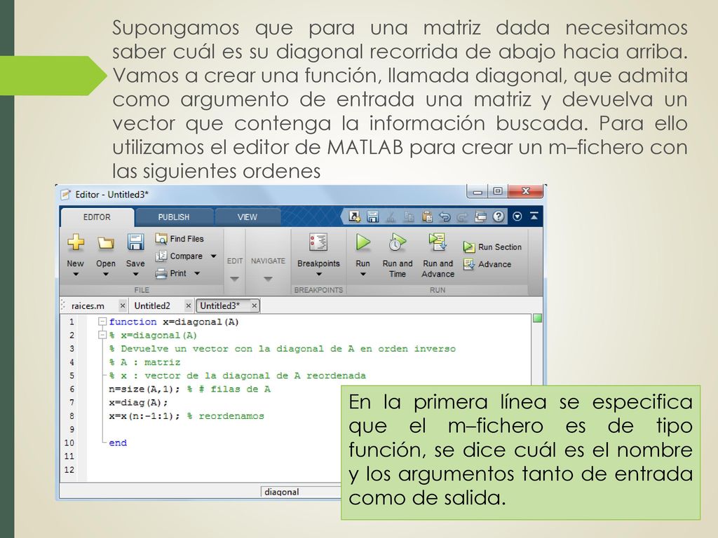 Supongamos que para una matriz dada necesitamos saber cuál es su diagonal recorrida de abajo hacia arriba. Vamos a crear una función, llamada diagonal, que admita como argumento de entrada una matriz y devuelva un vector que contenga la información buscada. Para ello utilizamos el editor de MATLAB para crear un m–fichero con las siguientes ordenes