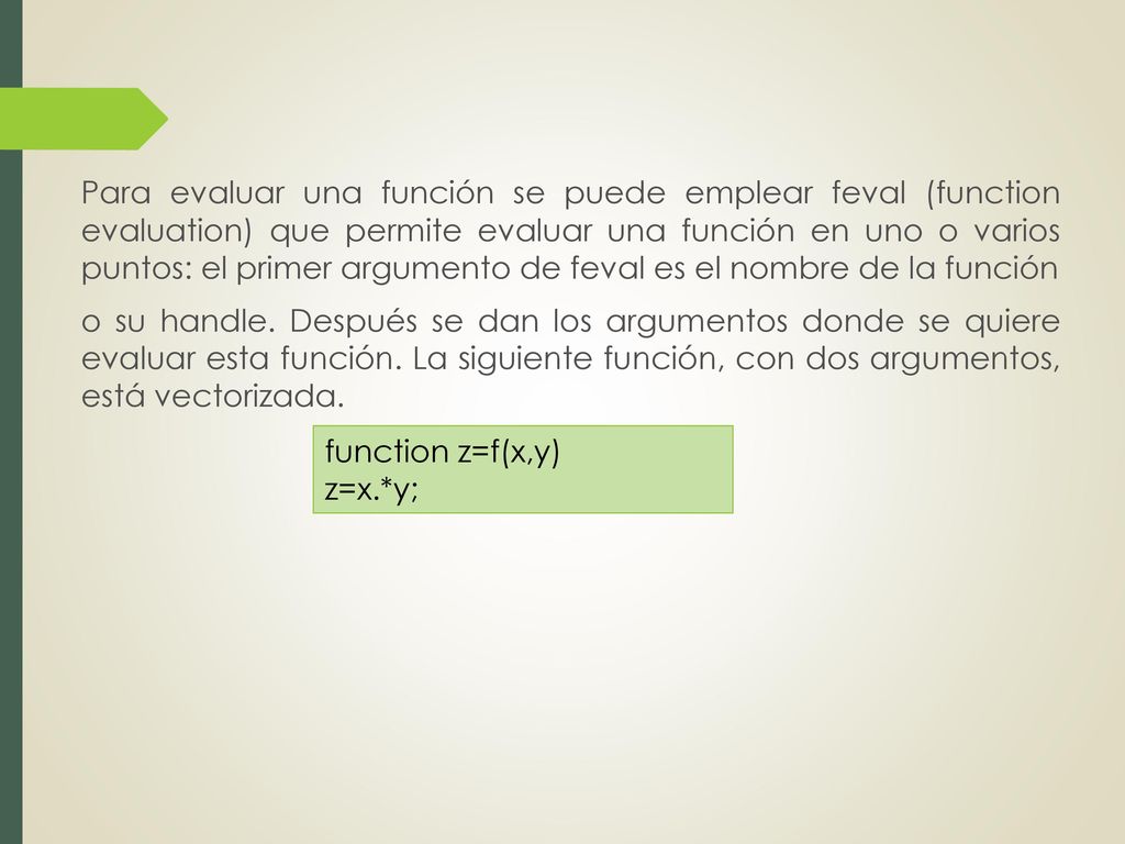 Para evaluar una función se puede emplear feval (function evaluation) que permite evaluar una función en uno o varios puntos: el primer argumento de feval es el nombre de la función o su handle. Después se dan los argumentos donde se quiere evaluar esta función. La siguiente función, con dos argumentos, está vectorizada.