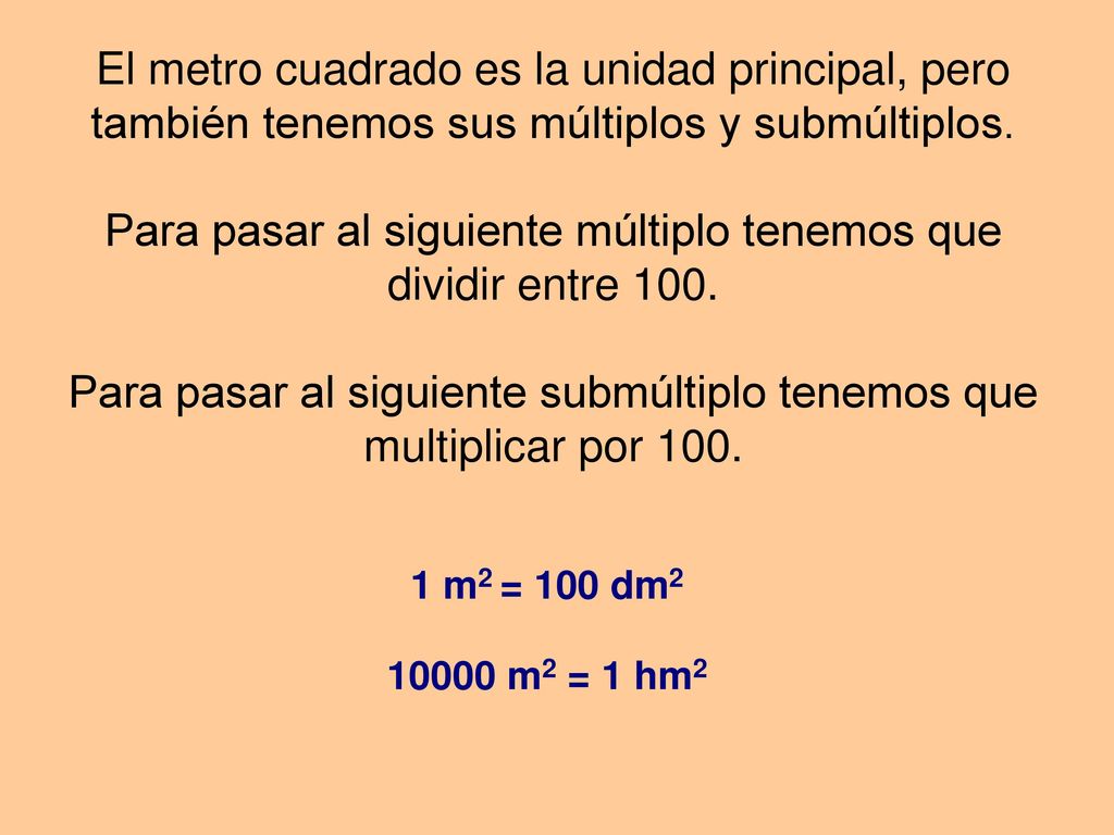 El metro cuadrado es la unidad principal, pero también tenemos sus múltiplos y submúltiplos. Para pasar al siguiente múltiplo tenemos que dividir entre 100. Para pasar al siguiente submúltiplo tenemos que multiplicar por 100.