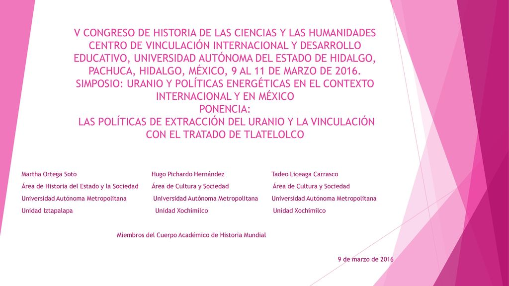 V CONGRESO DE HISTORIA DE LAS CIENCIAS Y LAS HUMANIDADES CENTRO DE VINCULACIÓN INTERNACIONAL Y DESARROLLO EDUCATIVO, UNIVERSIDAD AUTÓNOMA DEL ESTADO DE HIDALGO, PACHUCA, HIDALGO, MÉXICO, 9 AL 11 DE MARZO DE SIMPOSIO: URANIO Y POLÍTICAS ENERGÉTICAS EN EL CONTEXTO INTERNACIONAL Y EN MÉXICO PONENCIA: LAS POLÍTICAS DE EXTRACCIÓN DEL URANIO Y LA VINCULACIÓN CON EL TRATADO DE TLATELOLCO