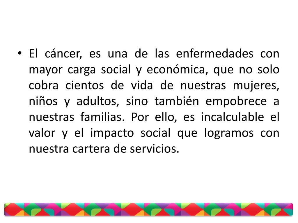 El cáncer, es una de las enfermedades con mayor carga social y económica, que no solo cobra cientos de vida de nuestras mujeres, niños y adultos, sino también empobrece a nuestras familias.