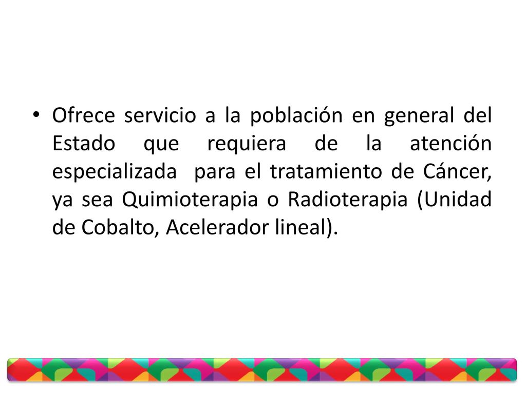 Ofrece servicio a la población en general del Estado que requiera de la atención especializada para el tratamiento de Cáncer, ya sea Quimioterapia o Radioterapia (Unidad de Cobalto, Acelerador lineal).