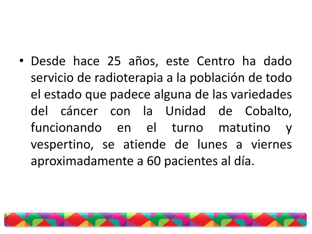 Desde hace 25 años, este Centro ha dado servicio de radioterapia a la población de todo el estado que padece alguna de las variedades del cáncer con la Unidad de Cobalto, funcionando en el turno matutino y vespertino, se atiende de lunes a viernes aproximadamente a 60 pacientes al día.