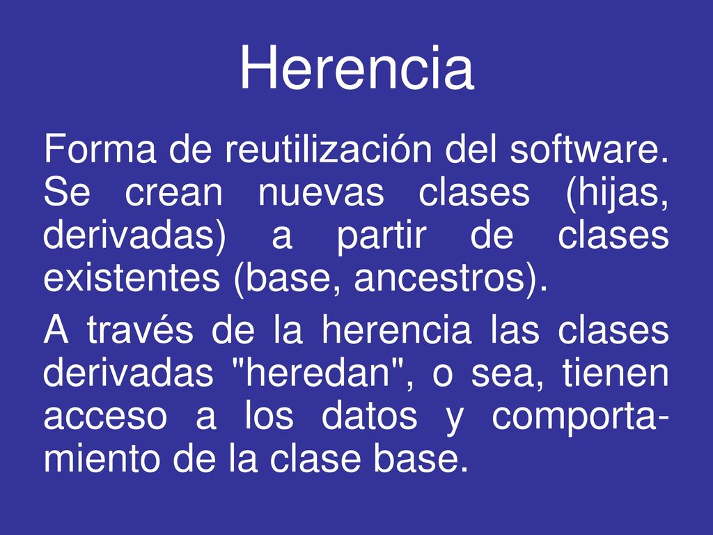Herencia Forma de reutilización del software. Se crean nuevas clases (hijas, derivadas) a partir de clases existentes (base, ancestros).
