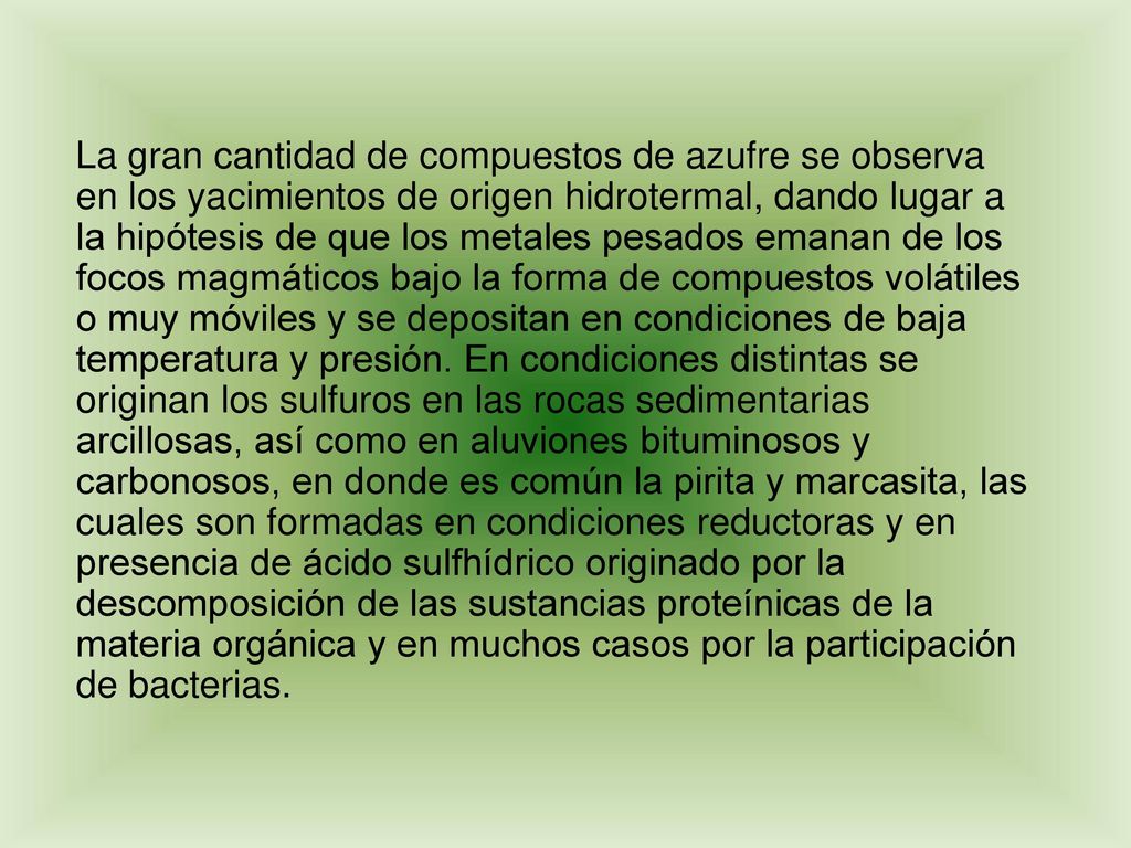 La gran cantidad de compuestos de azufre se observa en los yacimientos de origen hidrotermal, dando lugar a la hipótesis de que los metales pesados emanan de los focos magmáticos bajo la forma de compuestos volátiles o muy móviles y se depositan en condiciones de baja temperatura y presión.