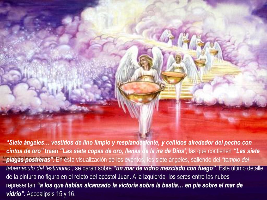 Siete ángeles… vestidos de lino limpio y resplandeciente, y ceñidos alrededor del pecho con cintos de oro traen Las siete copas de oro, llenas de la ira de Dios , las que contienen Las siete plagas postreras . En esta visualización de los eventos, los siete ángeles, saliendo del templo del tabernáculo del testimonio , se paran sobre un mar de vidrio mezclado con fuego . Este último detalle de la pintura no figura en el relato del apóstol Juan.