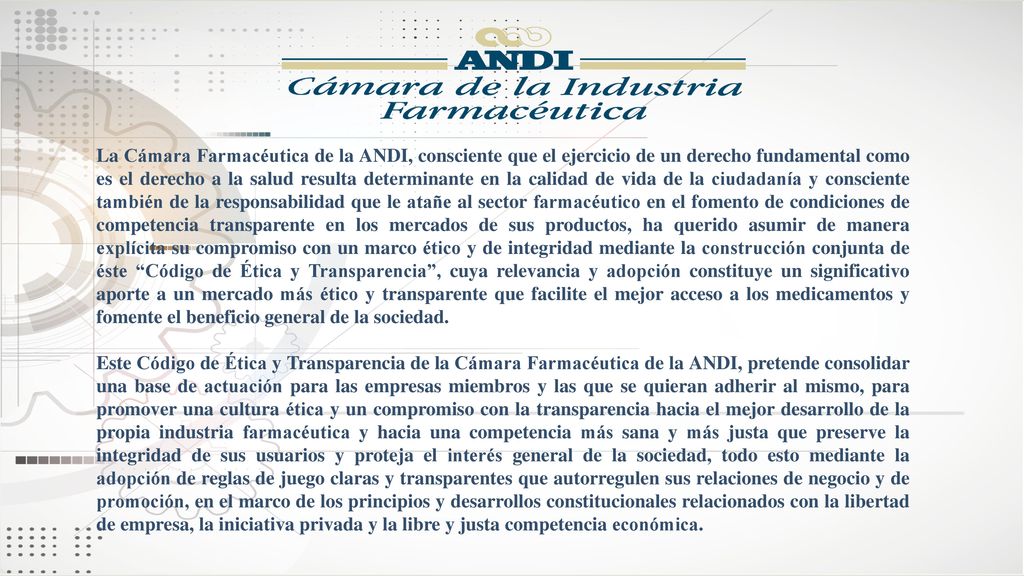 La Cámara Farmacéutica de la ANDI, consciente que el ejercicio de un derecho fundamental como es el derecho a la salud resulta determinante en la calidad de vida de la ciudadanía y consciente también de la responsabilidad que le atañe al sector farmacéutico en el fomento de condiciones de competencia transparente en los mercados de sus productos, ha querido asumir de manera explícita su compromiso con un marco ético y de integridad mediante la construcción conjunta de éste Código de Ética y Transparencia , cuya relevancia y adopción constituye un significativo aporte a un mercado más ético y transparente que facilite el mejor acceso a los medicamentos y fomente el beneficio general de la sociedad.