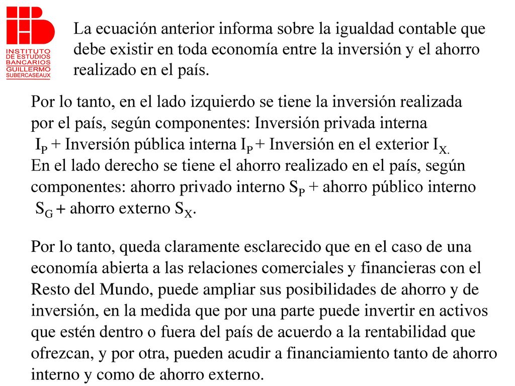 La ecuación anterior informa sobre la igualdad contable que debe existir en toda economía entre la inversión y el ahorro realizado en el país.