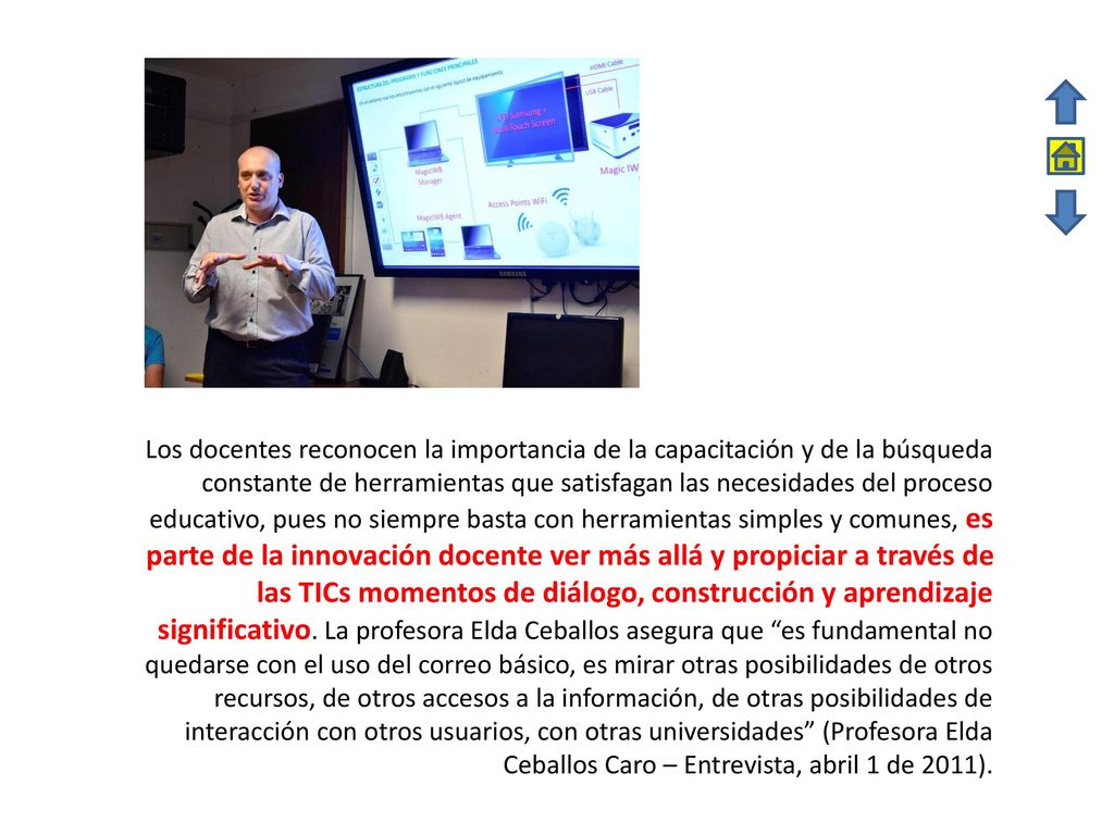 Los docentes reconocen la importancia de la capacitación y de la búsqueda constante de herramientas que satisfagan las necesidades del proceso educativo, pues no siempre basta con herramientas simples y comunes, es parte de la innovación docente ver más allá y propiciar a través de las TICs momentos de diálogo, construcción y aprendizaje significativo.