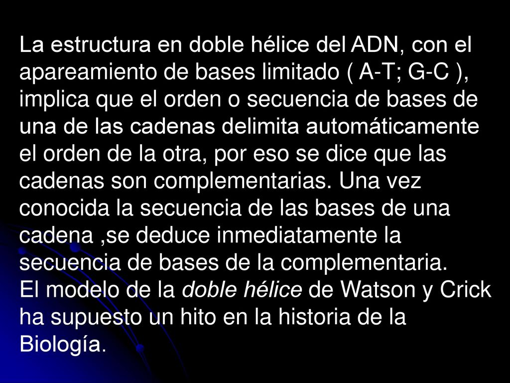 La estructura en doble hélice del ADN, con el apareamiento de bases limitado ( A-T; G-C ), implica que el orden o secuencia de bases de una de las cadenas delimita automáticamente el orden de la otra, por eso se dice que las cadenas son complementarias. Una vez conocida la secuencia de las bases de una cadena ,se deduce inmediatamente la secuencia de bases de la complementaria.
