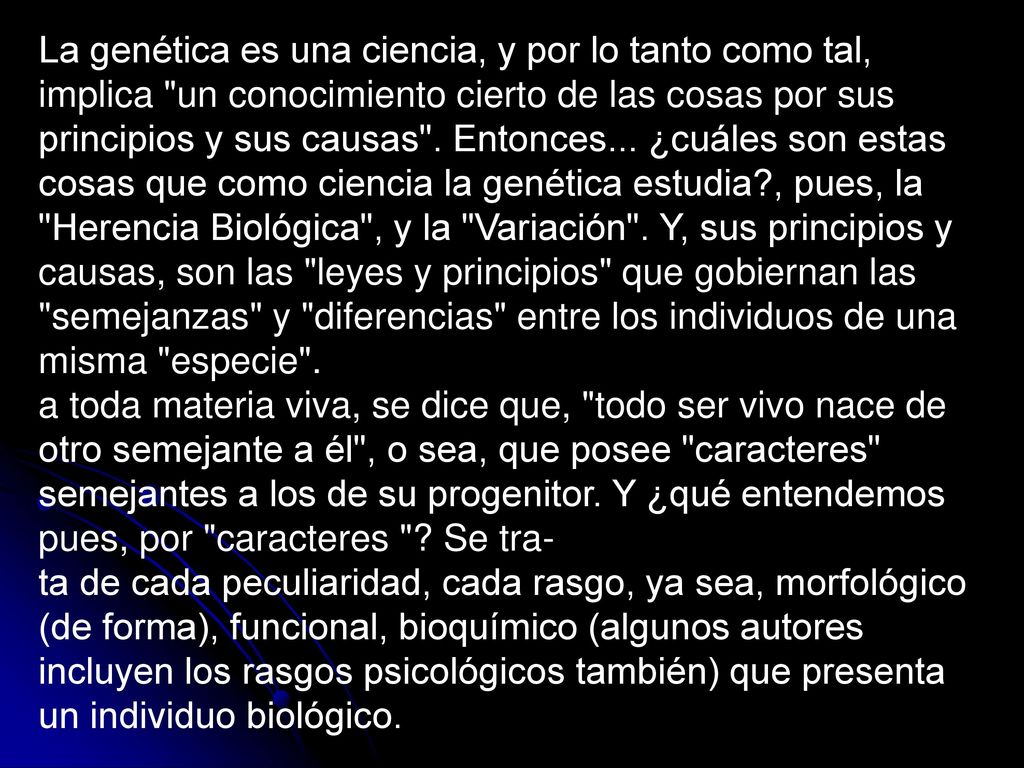 La genética es una ciencia, y por lo tanto como tal, implica un conocimiento cierto de las cosas por sus principios y sus causas . Entonces... ¿cuáles son estas cosas que como ciencia la genética estudia , pues, la Herencia Biológica , y la Variación . Y, sus principios y causas, son las leyes y principios que gobiernan las semejanzas y diferencias entre los individuos de una misma especie .