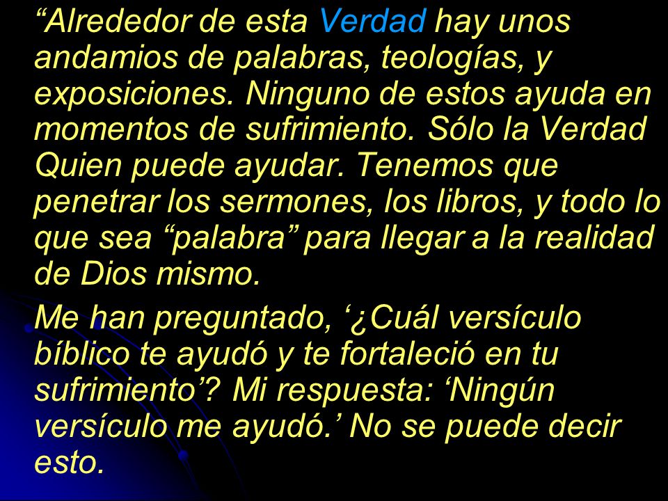 Alrededor de esta Verdad hay unos andamios de palabras, teologías, y exposiciones. Ninguno de estos ayuda en momentos de sufrimiento. Sólo la Verdad Quien puede ayudar. Tenemos que penetrar los sermones, los libros, y todo lo que sea palabra para llegar a la realidad de Dios mismo.