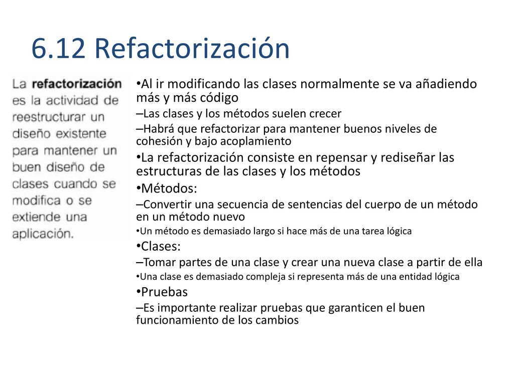 6.12 Refactorización Al ir modificando las clases normalmente se va añadiendo más y más código. Las clases y los métodos suelen crecer.