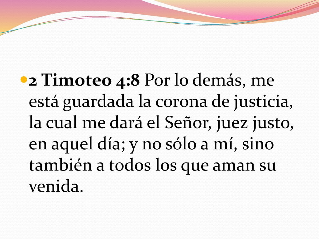 2 Timoteo 4:8 Por lo demás, me está guardada la corona de justicia, la cual me dará el Señor, juez justo, en aquel día; y no sólo a mí, sino también a todos los que aman su venida.