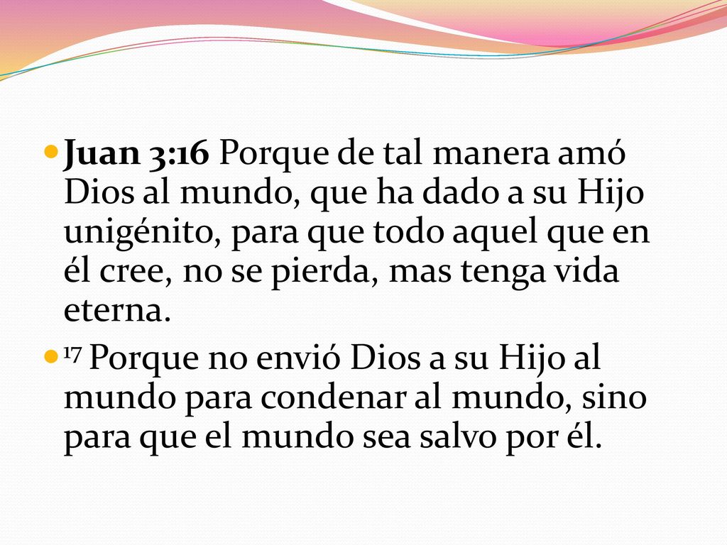 Juan 3:16 Porque de tal manera amó Dios al mundo, que ha dado a su Hijo unigénito, para que todo aquel que en él cree, no se pierda, mas tenga vida eterna.