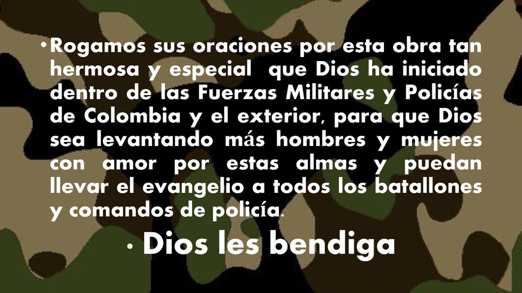 Rogamos sus oraciones por esta obra tan hermosa y especial que Dios ha iniciado dentro de las Fuerzas Militares y Policías de Colombia y el exterior, para que Dios sea levantando más hombres y mujeres con amor por estas almas y puedan llevar el evangelio a todos los batallones y comandos de policía.