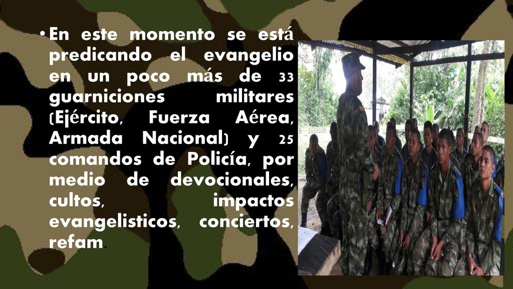 En este momento se está predicando el evangelio en un poco más de 33 guarniciones militares (Ejército, Fuerza Aérea, Armada Nacional) y 25 comandos de Policía, por medio de devocionales, cultos, impactos evangelisticos, conciertos, refam.
