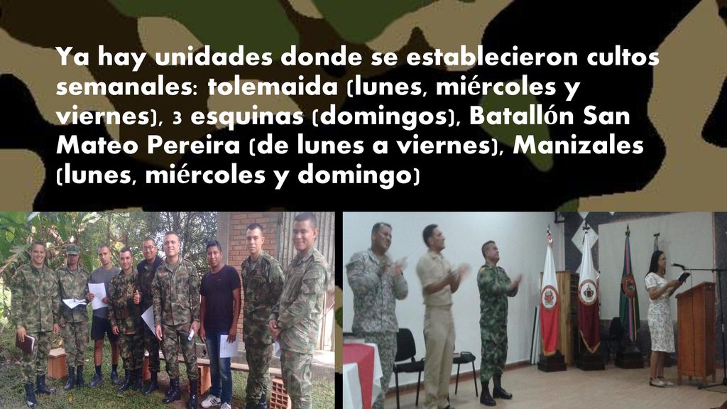 Ya hay unidades donde se establecieron cultos semanales: tolemaida (lunes, miércoles y viernes), 3 esquinas (domingos), Batallón San Mateo Pereira (de lunes a viernes), Manizales (lunes, miércoles y domingo)