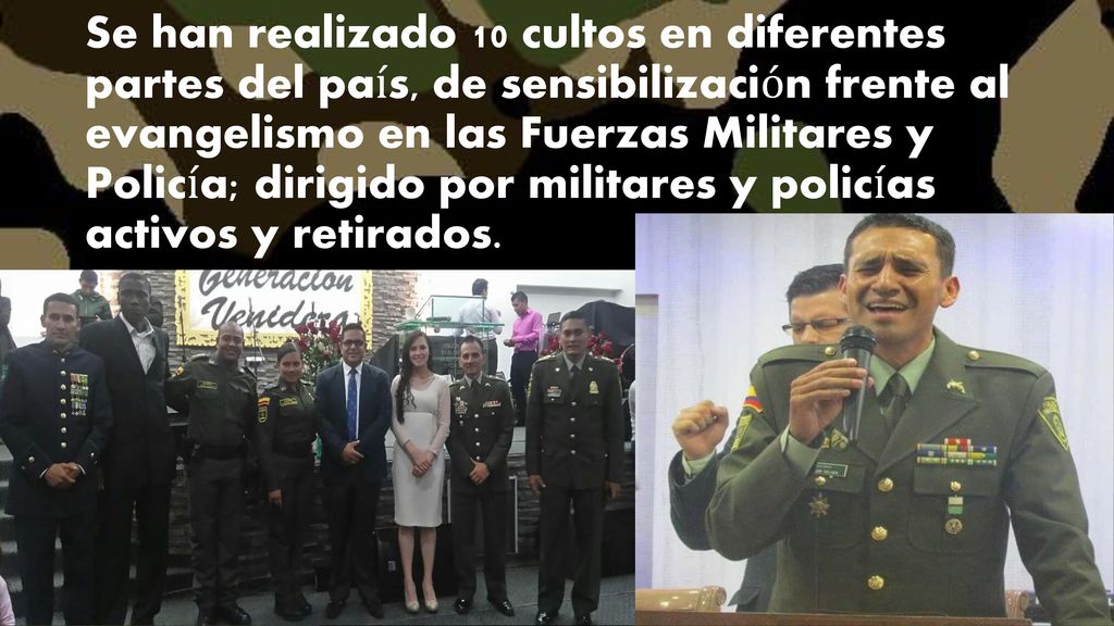 Se han realizado 10 cultos en diferentes partes del país, de sensibilización frente al evangelismo en las Fuerzas Militares y Policía; dirigido por militares y policías activos y retirados.