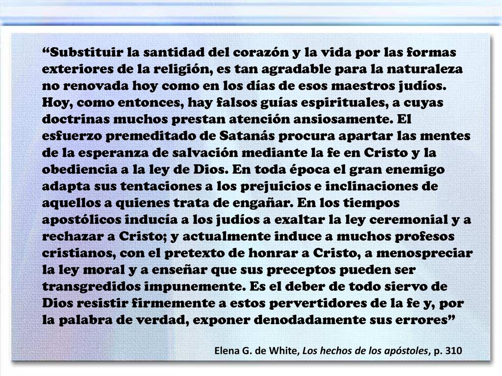 Substituir la santidad del corazón y la vida por las formas exteriores de la religión, es tan agradable para la naturaleza no renovada hoy como en los días de esos maestros judíos. Hoy, como entonces, hay falsos guías espirituales, a cuyas doctrinas muchos prestan atención ansiosamente. El esfuerzo premeditado de Satanás procura apartar las mentes de la esperanza de salvación mediante la fe en Cristo y la obediencia a la ley de Dios. En toda época el gran enemigo adapta sus tentaciones a los prejuicios e inclinaciones de aquellos a quienes trata de engañar. En los tiempos apostólicos inducía a los judíos a exaltar la ley ceremonial y a rechazar a Cristo; y actualmente induce a muchos profesos cristianos, con el pretexto de honrar a Cristo, a menospreciar la ley moral y a enseñar que sus preceptos pueden ser transgredidos impunemente. Es el deber de todo siervo de Dios resistir firmemente a estos pervertidores de la fe y, por la palabra de verdad, exponer denodadamente sus errores