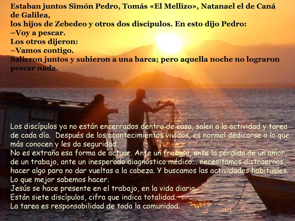 Estaban juntos Simón Pedro, Tomás «El Mellizo», Natanael el de Caná de Galilea, los hijos de Zebedeo y otros dos discípulos. En esto dijo Pedro: –Voy a pescar. Los otros dijeron: –Vamos contigo. Salieron juntos y subieron a una barca; pero aquella noche no lograron pescar nada.