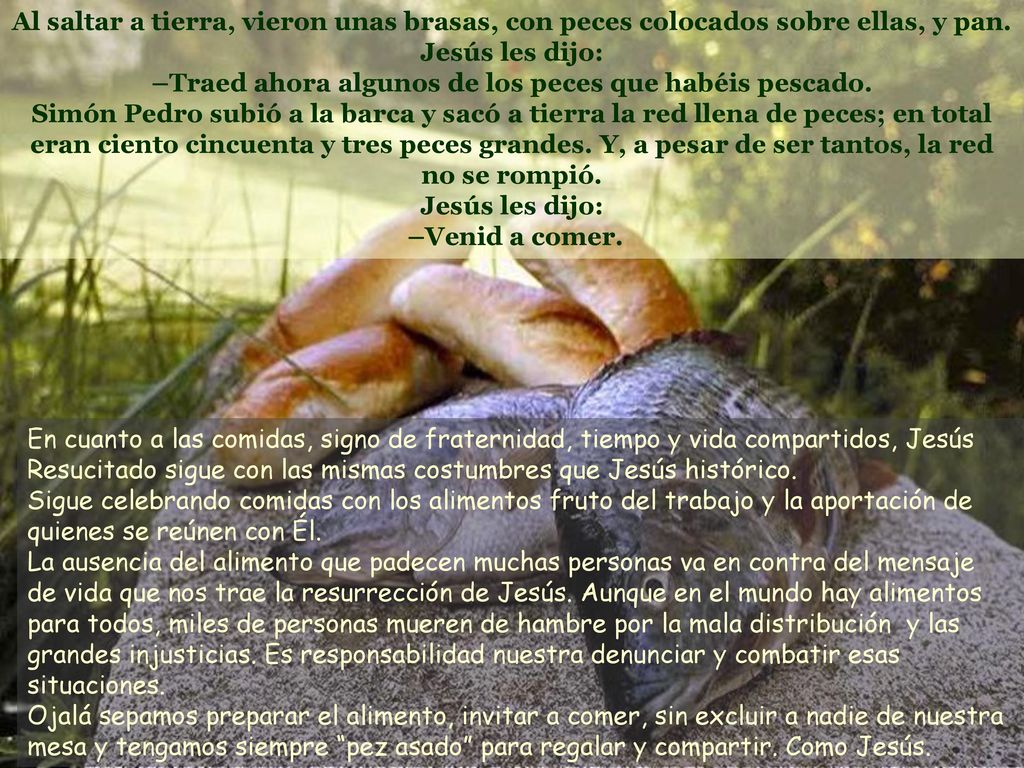 Al saltar a tierra, vieron unas brasas, con peces colocados sobre ellas, y pan. Jesús les dijo: –Traed ahora algunos de los peces que habéis pescado. Simón Pedro subió a la barca y sacó a tierra la red llena de peces; en total eran ciento cincuenta y tres peces grandes. Y, a pesar de ser tantos, la red no se rompió. Jesús les dijo: –Venid a comer.