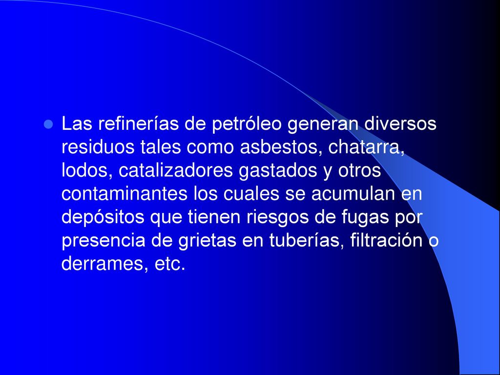Las refinerías de petróleo generan diversos residuos tales como asbestos, chatarra, lodos, catalizadores gastados y otros contaminantes los cuales se acumulan en depósitos que tienen riesgos de fugas por presencia de grietas en tuberías, filtración o derrames, etc.