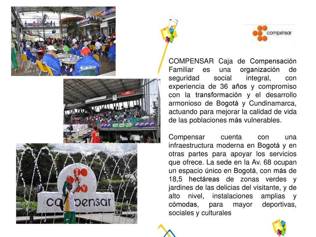 COMPENSAR Caja de Compensación Familiar es una organización de seguridad social integral, con experiencia de 36 años y compromiso con la transformación y el desarrollo armonioso de Bogotá y Cundinamarca, actuando para mejorar la calidad de vida de las poblaciones más vulnerables.