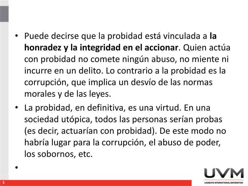 Puede decirse que la probidad está vinculada a la honradez y la integridad en el accionar. Quien actúa con probidad no comete ningún abuso, no miente ni incurre en un delito. Lo contrario a la probidad es la corrupción, que implica un desvío de las normas morales y de las leyes.