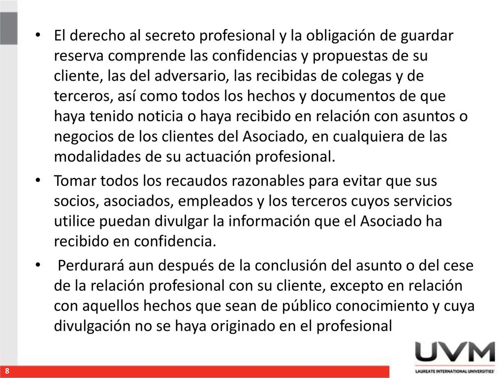 El derecho al secreto profesional y la obligación de guardar reserva comprende las confidencias y propuestas de su cliente, las del adversario, las recibidas de colegas y de terceros, así como todos los hechos y documentos de que haya tenido noticia o haya recibido en relación con asuntos o negocios de los clientes del Asociado, en cualquiera de las modalidades de su actuación profesional.