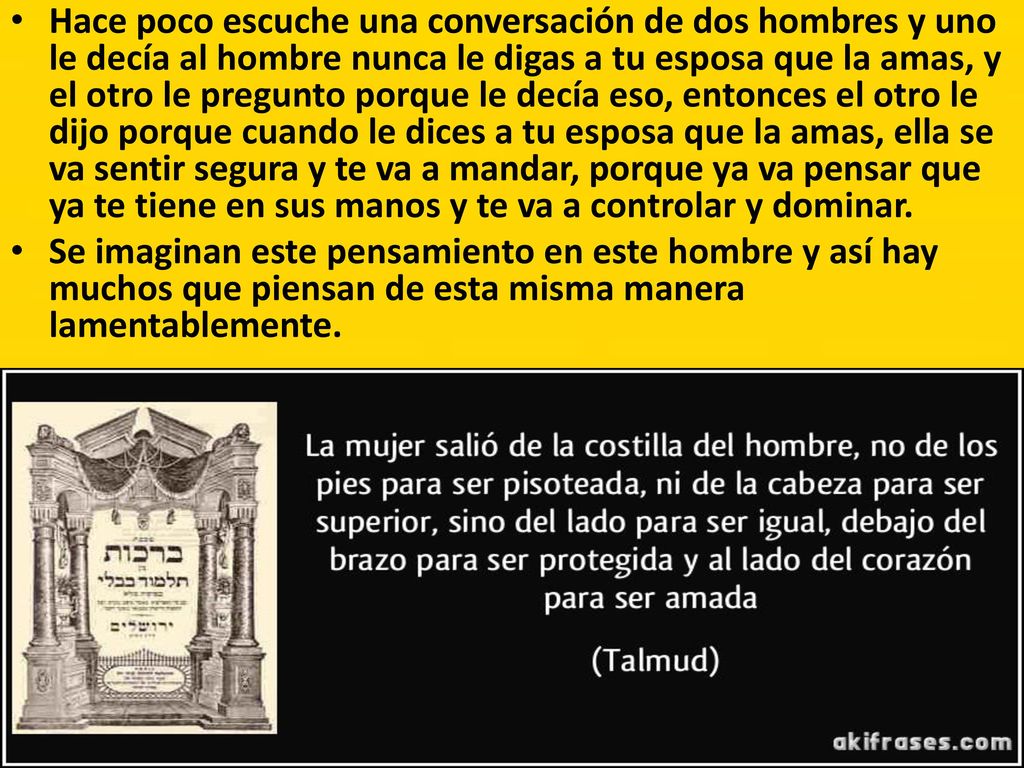 Hace poco escuche una conversación de dos hombres y uno le decía al hombre nunca le digas a tu esposa que la amas, y el otro le pregunto porque le decía eso, entonces el otro le dijo porque cuando le dices a tu esposa que la amas, ella se va sentir segura y te va a mandar, porque ya va pensar que ya te tiene en sus manos y te va a controlar y dominar.