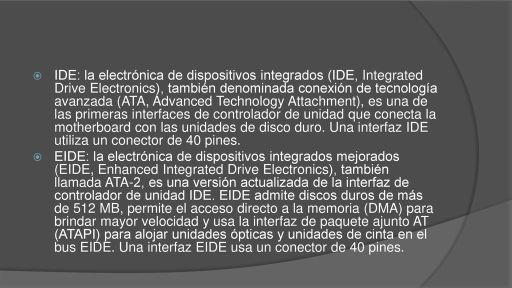 IDE: la electrónica de dispositivos integrados (IDE, Integrated Drive Electronics), también denominada conexión de tecnología avanzada (ATA, Advanced Technology Attachment), es una de las primeras interfaces de controlador de unidad que conecta la motherboard con las unidades de disco duro. Una interfaz IDE utiliza un conector de 40 pines.