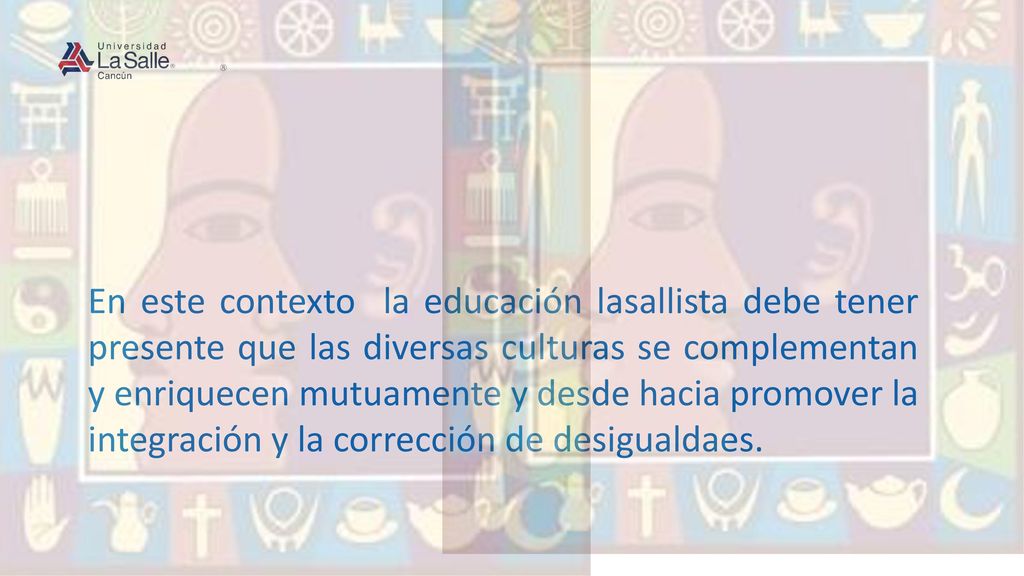 En este contexto la educación lasallista debe tener presente que las diversas culturas se complementan y enriquecen mutuamente y desde hacia promover la integración y la corrección de desigualdaes.