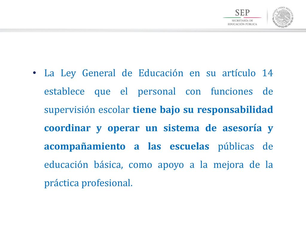 La Ley General de Educación en su artículo 14 establece que el personal con funciones de supervisión escolar tiene bajo su responsabilidad coordinar y operar un sistema de asesoría y acompañamiento a las escuelas públicas de educación básica, como apoyo a la mejora de la práctica profesional.
