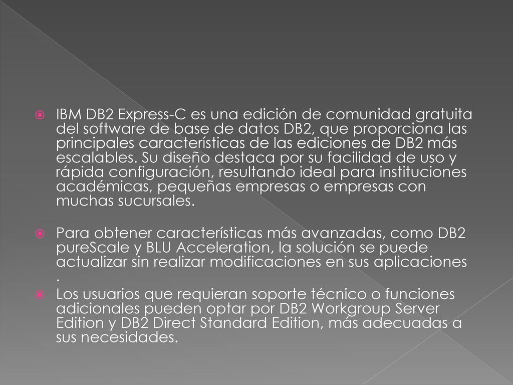 IBM DB2 Express-C es una edición de comunidad gratuita del software de base de datos DB2, que proporciona las principales características de las ediciones de DB2 más escalables. Su diseño destaca por su facilidad de uso y rápida configuración, resultando ideal para instituciones académicas, pequeñas empresas o empresas con muchas sucursales.