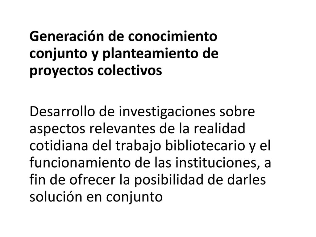 Generación de conocimiento conjunto y planteamiento de proyectos colectivos Desarrollo de investigaciones sobre aspectos relevantes de la realidad cotidiana del trabajo bibliotecario y el funcionamiento de las instituciones, a fin de ofrecer la posibilidad de darles solución en conjunto