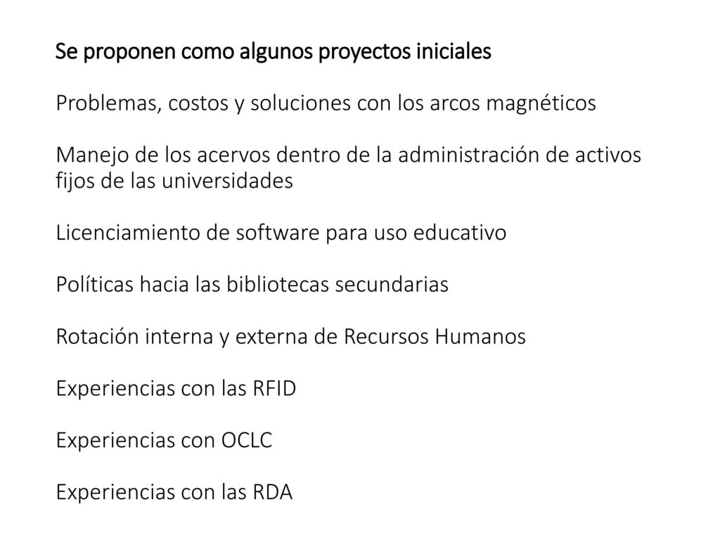 Se proponen como algunos proyectos iniciales Problemas, costos y soluciones con los arcos magnéticos Manejo de los acervos dentro de la administración de activos fijos de las universidades Licenciamiento de software para uso educativo Políticas hacia las bibliotecas secundarias Rotación interna y externa de Recursos Humanos Experiencias con las RFID Experiencias con OCLC Experiencias con las RDA