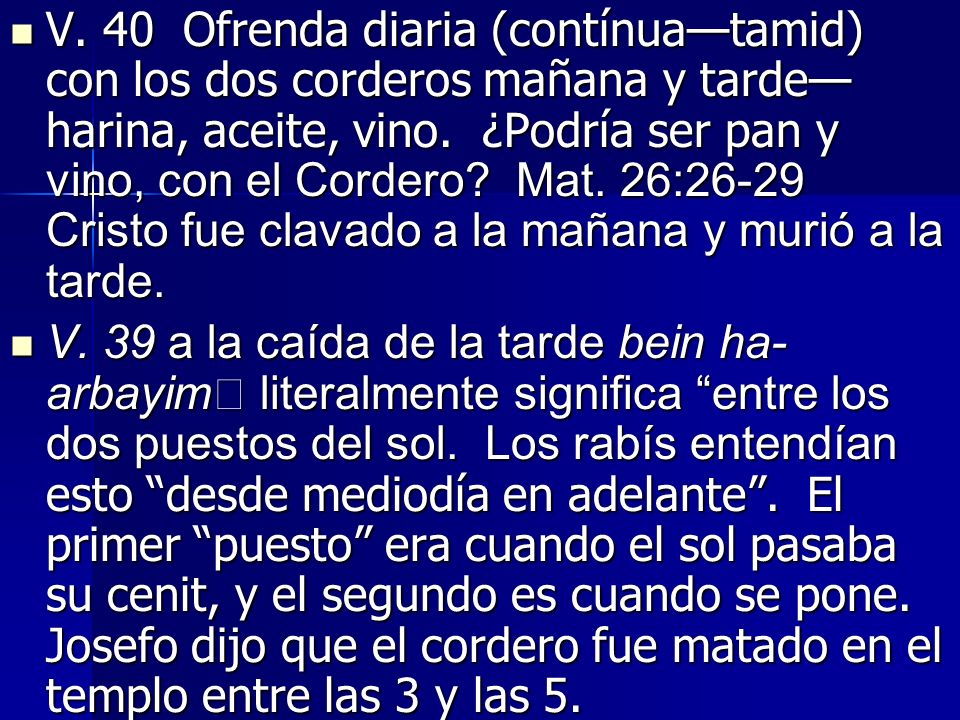 V. 40 Ofrenda diaria (contínua—tamid) con los dos corderos mañana y tarde—harina, aceite, vino. ¿Podría ser pan y vino, con el Cordero Mat. 26:26-29 Cristo fue clavado a la mañana y murió a la tarde.