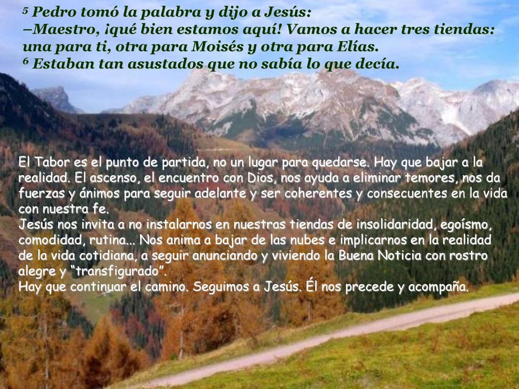 5 Pedro tomó la palabra y dijo a Jesús: –Maestro, ¡qué bien estamos aquí! Vamos a hacer tres tiendas: una para ti, otra para Moisés y otra para Elías. 6 Estaban tan asustados que no sabía lo que decía.